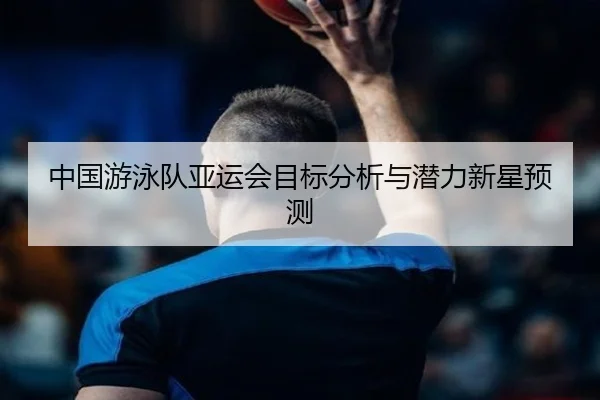 中国游泳队亚运会目标分析与潜力新星预测